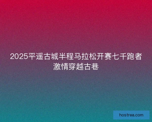 2025平遥古城半程马拉松开赛七千跑者激情穿越古巷