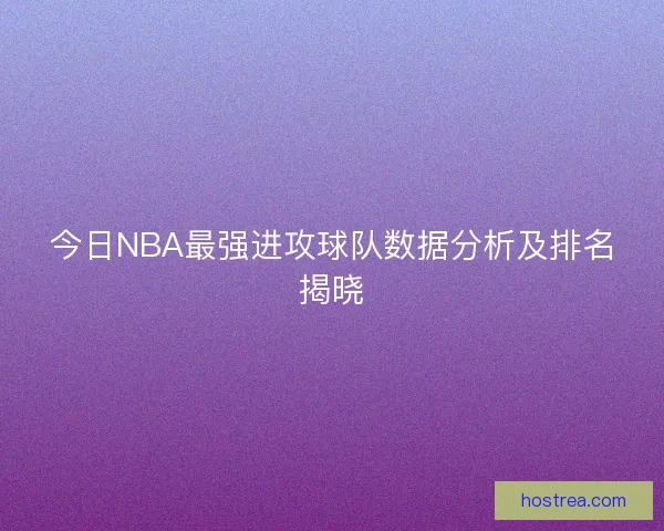 今日NBA最强进攻球队数据分析及排名揭晓