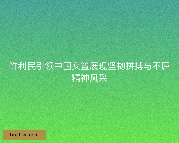 许利民引领中国女篮展现坚韧拼搏与不屈精神风采