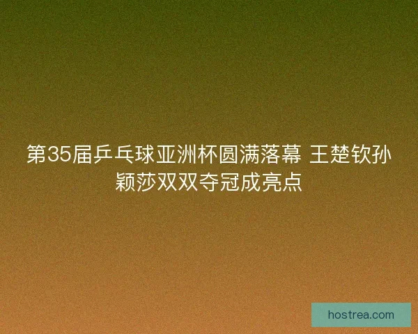 第35届乒乓球亚洲杯圆满落幕 王楚钦孙颖莎双双夺冠成亮点