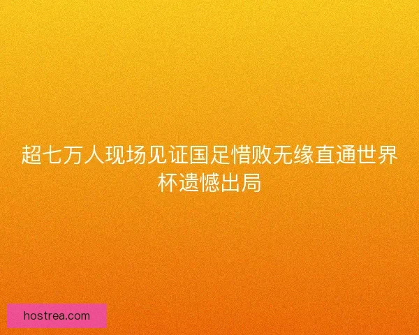 超七万人现场见证国足惜败无缘直通世界杯遗憾出局