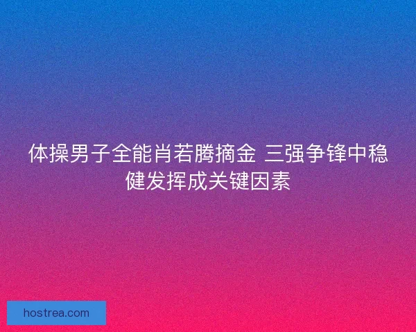 体操男子全能肖若腾摘金 三强争锋中稳健发挥成关键因素