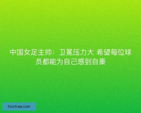 中国女足主帅：卫冕压力大 希望每位球员都能为自己感到自豪